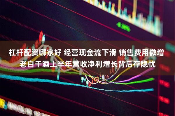 杠杆配资哪家好 经营现金流下滑 销售费用微增 老白干酒上半年营收净利增长背后存隐忧