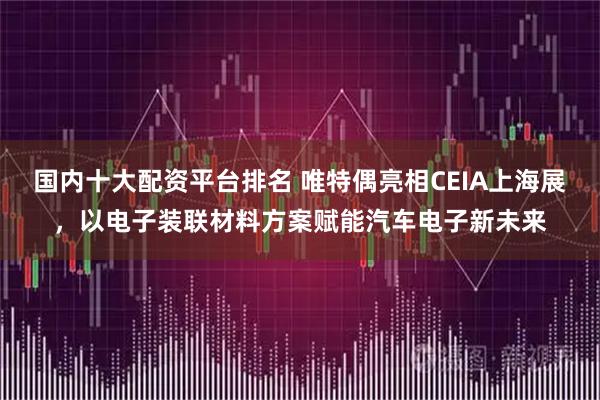 国内十大配资平台排名 唯特偶亮相CEIA上海展，以电子装联材料方案赋能汽车电子新未来