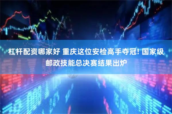 杠杆配资哪家好 重庆这位安检高手夺冠! 国家级邮政技能总决赛结果出炉