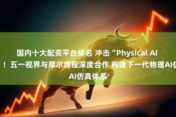 国内十大配资平台排名 冲击“Physical AI 第一股”！五一视界与摩尔线程深度合作 构建下一代物理AI仿真体系