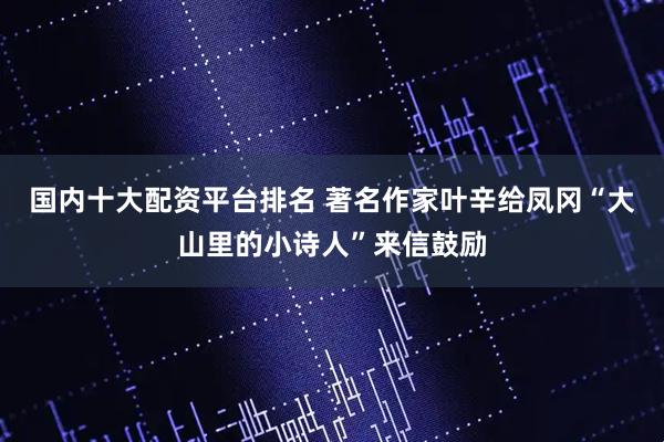 国内十大配资平台排名 著名作家叶辛给凤冈“大山里的小诗人”来信鼓励