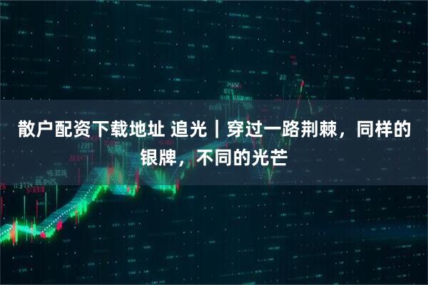 散户配资下载地址 追光｜穿过一路荆棘，同样的银牌，不同的光芒