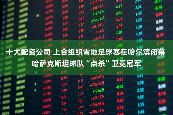 十大配资公司 上合组织雪地足球赛在哈尔滨闭幕 哈萨克斯坦球队“点杀”卫冕冠军
