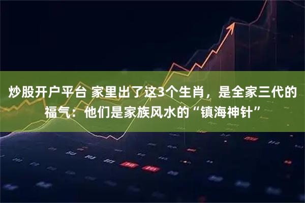 炒股开户平台 家里出了这3个生肖,是全家三代的福气:他们是家族风水的“镇海神针”
