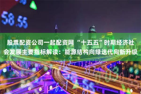 股票配资公司一起配资网 “十五五”时期经济社会发展主要指标解读：能源结构向绿迭代向新升级