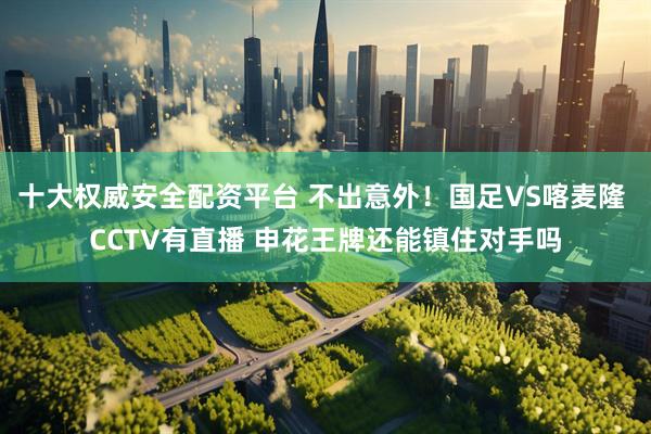 十大权威安全配资平台 不出意外！国足VS喀麦隆 CCTV有直播 申花王牌还能镇住对手吗