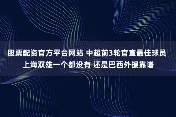 股票配资官方平台网站 中超前3轮官宣最佳球员 上海双雄一个都没有 还是巴西外援靠谱