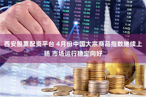 西安股票配资平台 4月份中国大宗商品指数继续上扬 市场运行稳定向好