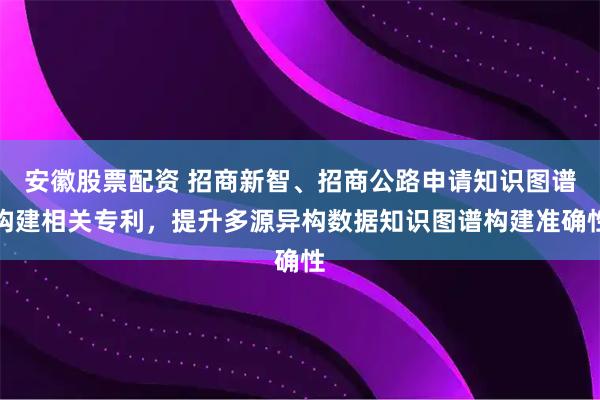 安徽股票配资 招商新智、招商公路申请知识图谱构建相关专利，提升多源异构数据知识图谱构建准确性
